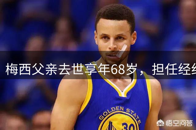 梅西父亲去世享年68岁，担任经纪人多年助力梅西圆梦世界杯