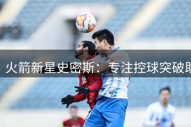 火箭新星史密斯：专注控球突破助我提升赛场表现