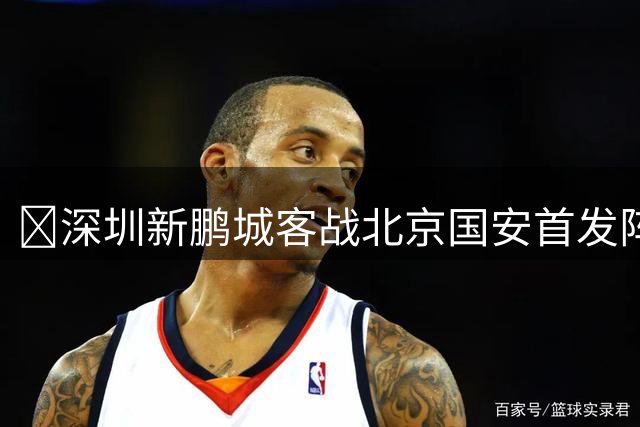 🔥深圳新鹏城客战北京国安首发阵容出炉！